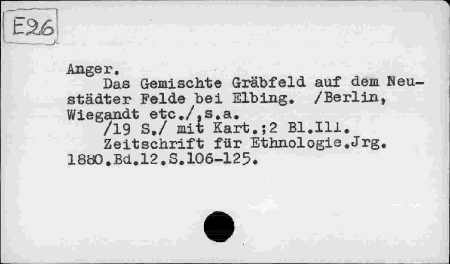 ﻿t26
----——A
Anger.
Das Gemischte Gräbfeld auf dem Meu-städter Felde bei Elbing. /Berlin, Wiegandt etc./,s.a.
/19 S./ mit Kart.;2 Bl.Ill.
Zeitschrift für Ethnologie.Jrg.
1880,Bd.12.S.106-125.